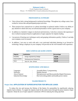 Mohamed Ashik A
Fresh Engineering Graduate
Phone: +91 9500823902 | Email:ashikmsherif@gmail.com
PROFESSIONAL SUMMARY
• I have always had a strong background in technical knowledge. Throughout my college career, have
worked in various labs and participated project activities.
• These projects have exposed me to a plenty knowledge in technical studies I believe my ability to
pay attention to detail and carry out advanced procedures will be a great asset to your company.
• In addition to a bachelor’s degree in electrical and electronics, I also have extensive lab experience I
have worked on projects based on application of super capacitor for impulse loading.
• I am person of learning new techniques easily and grasping information quickly, I believe I can help
your company excel in research.
• In addition, I am easy to work with and a very motivated individual planning to go forward in
technology. Being a employee at your company will provide me the well-rounded work experience.
EDUCATIONAL QUALIFICATIONS
Degree Institution Percentage
B.E(EEE) Kongu engineering College 72.30
Diploma(EEE) Muthayammal Polytechnic 92.50
SSLC Govt Hr. Sec. School 86.00
KNOWLEDGE AND SKILLS
Languages : Assembly,Basic C programming
Softwares : Matlab,Autocad
Area of interest : Microprocessor and Microcontroller,Digital Electronics
Industrial Knowledge : Bsnl networking,idukki and kundha power station
MAJOR PROJECTS
Project Title: APPLICATION OF SUPERCAPACITOR FOR IMPULSE LOADS
To reduce the size and increase the lifetime of the battery for automobiles by significantly reducing
impulse load on battery. To supply the impulse loads for the starter motor through the power intensive Super
Capacitor .Study the use of super capacitor in domestic UPS for reducing the rating specified.
 