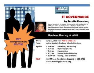 IT GOVERNANCE
by Suzette Ramsden,
Members Meeting & AGM
When:
Place:
June 21, 2013 from 7:00 to 10:00 a.m.
Arthur Lok Jack Graduate School of Business
Agenda: • 7:00 am Breakfast / Networking
• 7:30 am Welcome remarks
• 7:35 am Presentation
• 8:15 am Annual General Meeting
• 10:00 am Closing / Vote of Thanks
RSVP Call Mrs. Jo-Ann James-Leggard at 687-3700
Email: training@isaca-tt.org
Suzette Ramsden is the Manger of Information Risk Management at
KPMG, one of the country’s premier audit firms. She has wide
industry experience in risk management, security & controls, quality,
assurance, compliance and governance . She is CISA, CRMA and CBRA
certified.
 