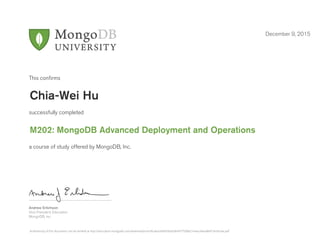 Andrew Erlichson
Vice President, Education
MongoDB, Inc.
This conﬁrms
successfully completed
a course of study offered by MongoDB, Inc.
December 9, 2015
Chia-Wei Hu
M202: MongoDB Advanced Deployment and Operations
Authenticity of this document can be verified at http://education.mongodb.com/downloads/certificates/afd454da50e9477589b21e4acd4ead84/Certificate.pdf
 