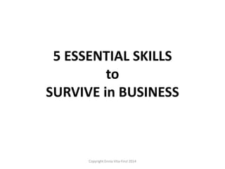 5 ESSENTIAL SKILLS
to
SURVIVE in BUSINESS
Copyright Ennio Vita-Finzi 2014
 