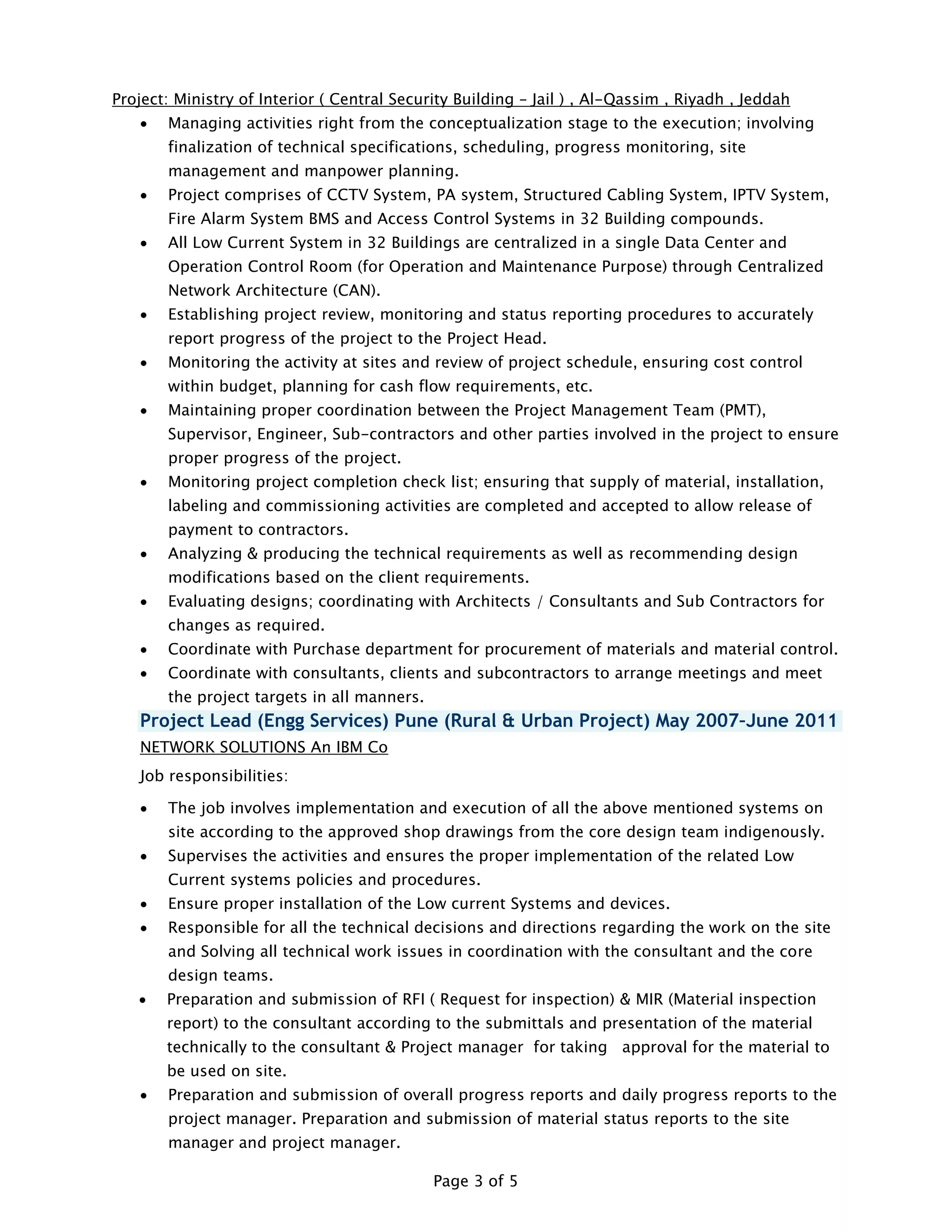 Page 3 of 5
Project: Ministry of Interior ( Central Security Building – Jail ) , Al-Qassim , Riyadh , Jeddah
 Managing activities right from the conceptualization stage to the execution; involving
finalization of technical specifications, scheduling, progress monitoring, site
management and manpower planning.
 Project comprises of CCTV System, PA system, Structured Cabling System, IPTV System,
Fire Alarm System BMS and Access Control Systems in 32 Building compounds.
 All Low Current System in 32 Buildings are centralized in a single Data Center and
Operation Control Room (for Operation and Maintenance Purpose) through Centralized
Network Architecture (CAN).
 Establishing project review, monitoring and status reporting procedures to accurately
report progress of the project to the Project Head.
 Monitoring the activity at sites and review of project schedule, ensuring cost control
within budget, planning for cash flow requirements, etc.
 Maintaining proper coordination between the Project Management Team (PMT),
Supervisor, Engineer, Sub-contractors and other parties involved in the project to ensure
proper progress of the project.
 Monitoring project completion check list; ensuring that supply of material, installation,
labeling and commissioning activities are completed and accepted to allow release of
payment to contractors.
 Analyzing & producing the technical requirements as well as recommending design
modifications based on the client requirements.
 Evaluating designs; coordinating with Architects / Consultants and Sub Contractors for
changes as required.
 Coordinate with Purchase department for procurement of materials and material control.
 Coordinate with consultants, clients and subcontractors to arrange meetings and meet
the project targets in all manners.
Project Lead (Engg Services) Pune (Rural & Urban Project) May 2007–June 2011
NETWORK SOLUTIONS An IBM Co
Job responsibilities:
 The job involves implementation and execution of all the above mentioned systems on
site according to the approved shop drawings from the core design team indigenously.
 Supervises the activities and ensures the proper implementation of the related Low
Current systems policies and procedures.
 Ensure proper installation of the Low current Systems and devices.
 Responsible for all the technical decisions and directions regarding the work on the site
and Solving all technical work issues in coordination with the consultant and the core
design teams.
 Preparation and submission of RFI ( Request for inspection) & MIR (Material inspection
report) to the consultant according to the submittals and presentation of the material
technically to the consultant & Project manager for taking approval for the material to
be used on site.
 Preparation and submission of overall progress reports and daily progress reports to the
project manager. Preparation and submission of material status reports to the site
manager and project manager.
 