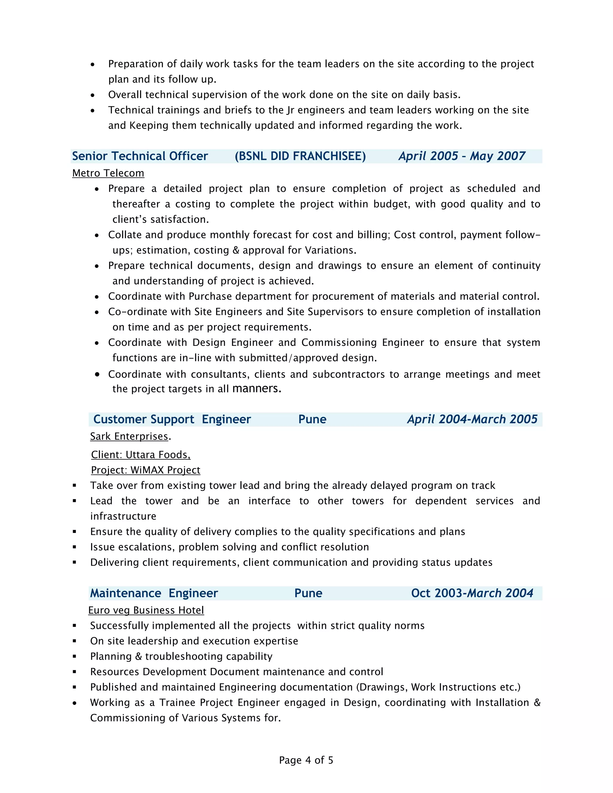 Page 4 of 5
 Preparation of daily work tasks for the team leaders on the site according to the project
plan and its follow up.
 Overall technical supervision of the work done on the site on daily basis.
 Technical trainings and briefs to the Jr engineers and team leaders working on the site
and Keeping them technically updated and informed regarding the work.
Senior Technical Officer (BSNL DID FRANCHISEE) April 2005 – May 2007
Metro Telecom
 Prepare a detailed project plan to ensure completion of project as scheduled and
thereafter a costing to complete the project within budget, with good quality and to
client’s satisfaction.
 Collate and produce monthly forecast for cost and billing; Cost control, payment follow-
ups; estimation, costing & approval for Variations.
 Prepare technical documents, design and drawings to ensure an element of continuity
and understanding of project is achieved.
 Coordinate with Purchase department for procurement of materials and material control.
 Co-ordinate with Site Engineers and Site Supervisors to ensure completion of installation
on time and as per project requirements.
 Coordinate with Design Engineer and Commissioning Engineer to ensure that system
functions are in-line with submitted/approved design.
 Coordinate with consultants, clients and subcontractors to arrange meetings and meet
the project targets in all manners.
Customer Support Engineer Pune April 2004-March 2005
Sark Enterprises.
Client: Uttara Foods,
Project: WiMAX Project
 Take over from existing tower lead and bring the already delayed program on track
 Lead the tower and be an interface to other towers for dependent services and
infrastructure
 Ensure the quality of delivery complies to the quality specifications and plans
 Issue escalations, problem solving and conflict resolution
 Delivering client requirements, client communication and providing status updates
Maintenance Engineer Pune Oct 2003-March 2004
Euro veg Business Hotel
 Successfully implemented all the projects within strict quality norms
 On site leadership and execution expertise
 Planning & troubleshooting capability
 Resources Development Document maintenance and control
 Published and maintained Engineering documentation (Drawings, Work Instructions etc.)
 Working as a Trainee Project Engineer engaged in Design, coordinating with Installation &
Commissioning of Various Systems for.
 