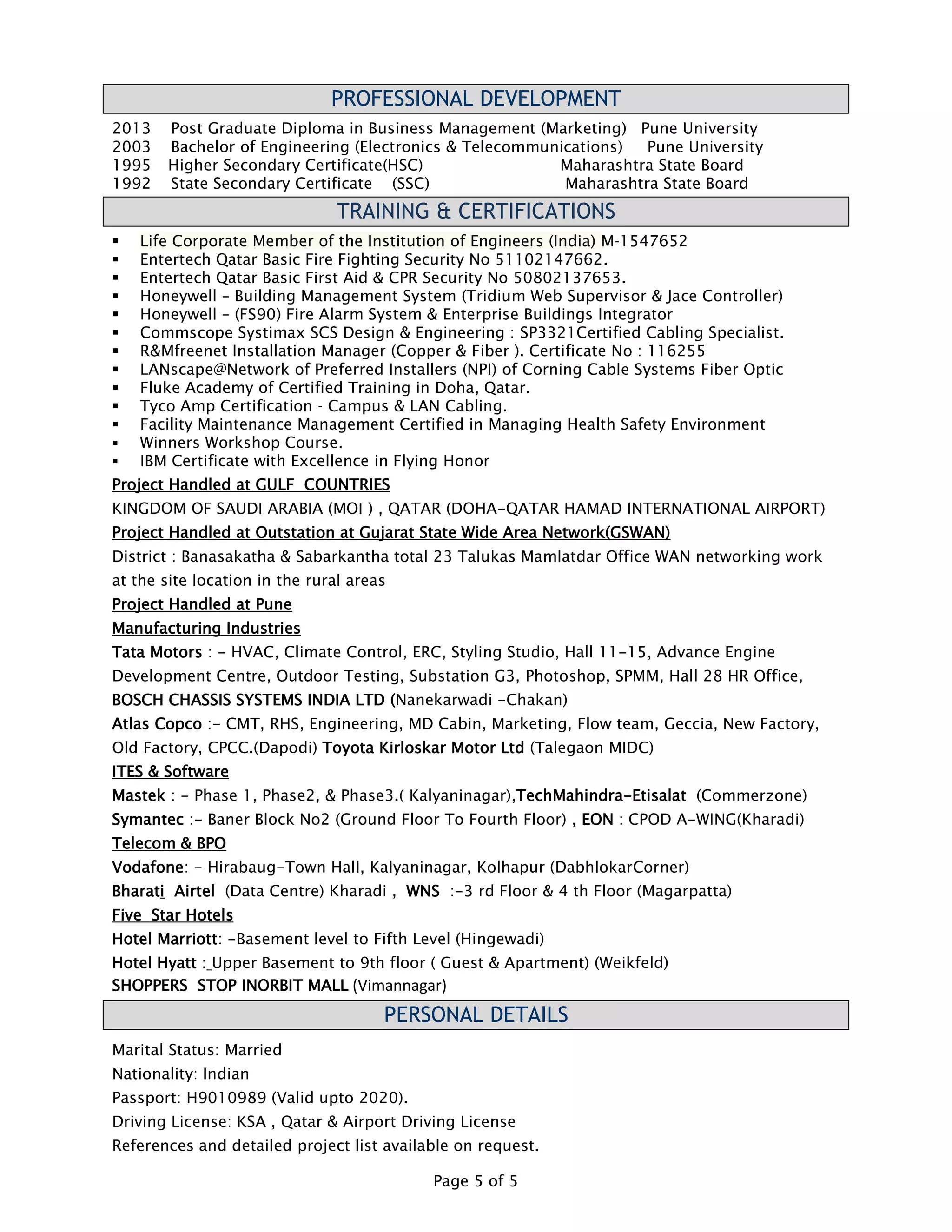 Page 5 of 5
PROFESSIONAL DEVELOPMENT
2013 Post Graduate Diploma in Business Management (Marketing) Pune University
2003 Bachelor of Engineering (Electronics & Telecommunications) Pune University
1995 Higher Secondary Certificate(HSC) Maharashtra State Board
1992 State Secondary Certificate (SSC) Maharashtra State Board
TRAINING & CERTIFICATIONS
 Life Corporate Member of the Institution of Engineers (India) M-1547652
 Entertech Qatar Basic Fire Fighting Security No 51102147662.
 Entertech Qatar Basic First Aid & CPR Security No 50802137653.
 Honeywell – Building Management System (Tridium Web Supervisor & Jace Controller)
 Honeywell – (FS90) Fire Alarm System & Enterprise Buildings Integrator
 Commscope Systimax SCS Design & Engineering : SP3321Certified Cabling Specialist.
 R&Mfreenet Installation Manager (Copper & Fiber ). Certificate No : 116255
 LANscape@Network of Preferred Installers (NPI) of Corning Cable Systems Fiber Optic
 Fluke Academy of Certified Training in Doha, Qatar.
 Tyco Amp Certification - Campus & LAN Cabling.
 Facility Maintenance Management Certified in Managing Health Safety Environment
 Winners Workshop Course.
 IBM Certificate with Excellence in Flying Honor
Project Handled at GULF COUNTRIES
KINGDOM OF SAUDI ARABIA (MOI ) , QATAR (DOHA-QATAR HAMAD INTERNATIONAL AIRPORT)
Project Handled at Outstation at Gujarat State Wide Area Network(GSWAN)
District : Banasakatha & Sabarkantha total 23 Talukas Mamlatdar Office WAN networking work
at the site location in the rural areas
Project Handled at Pune
Manufacturing Industries
Tata Motors : - HVAC, Climate Control, ERC, Styling Studio, Hall 11-15, Advance Engine
Development Centre, Outdoor Testing, Substation G3, Photoshop, SPMM, Hall 28 HR Office,
BOSCH CHASSIS SYSTEMS INDIA LTD (Nanekarwadi -Chakan)
Atlas Copco :- CMT, RHS, Engineering, MD Cabin, Marketing, Flow team, Geccia, New Factory,
Old Factory, CPCC.(Dapodi) Toyota Kirloskar Motor Ltd (Talegaon MIDC)
ITES & Software
Mastek : - Phase 1, Phase2, & Phase3.( Kalyaninagar),TechMahindra-Etisalat (Commerzone)
Symantec :- Baner Block No2 (Ground Floor To Fourth Floor) , EON : CPOD A-WING(Kharadi)
Telecom & BPO
Vodafone: - Hirabaug-Town Hall, Kalyaninagar, Kolhapur (DabhlokarCorner)
Bharati Airtel (Data Centre) Kharadi , WNS :-3 rd Floor & 4 th Floor (Magarpatta)
Five Star Hotels
Hotel Marriott: -Basement level to Fifth Level (Hingewadi)
Hotel Hyatt : Upper Basement to 9th floor ( Guest & Apartment) (Weikfeld)
SHOPPERS STOP INORBIT MALL (Vimannagar)
PERSONAL DETAILS
Marital Status: Married
Nationality: Indian
Passport: H9010989 (Valid upto 2020).
Driving License: KSA , Qatar & Airport Driving License
References and detailed project list available on request.
 