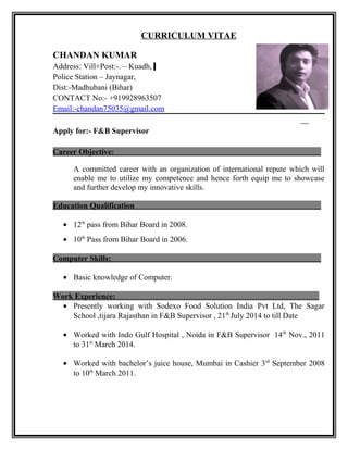CURRICULUM VITAE
CHANDAN KUMAR
Address: Vill+Post:-. – Kuadh,
Police Station – Jaynagar,
Dist:-Madhubani (Bihar)
CONTACT No:- +919928963507
Email:-chandan75035@gmail.com
Apply for:- F&B Supervisor
Career Objective:
A committed career with an organization of international repute which will
enable me to utilize my competence and hence forth equip me to showcase
and further develop my innovative skills.
Education Qualification
• 12th
pass from Bihar Board in 2008.
• 10th
Pass from Bihar Board in 2006.
Computer Skills:
• Basic knowledge of Computer.
Work Experience:
• Presently working with Sodexo Food Solution India Pvt Ltd, The Sagar
School ,tijara Rajasthan in F&B Supervisor , 21th
July 2014 to till Date
• Worked with Indo Gulf Hospital , Noida in F&B Supervisor 14th
Nov., 2011
to 31st
March 2014.
• Worked with bachelor’s juice house, Mumbai in Cashier 3rd
September 2008
to 10th
March 2011.
 