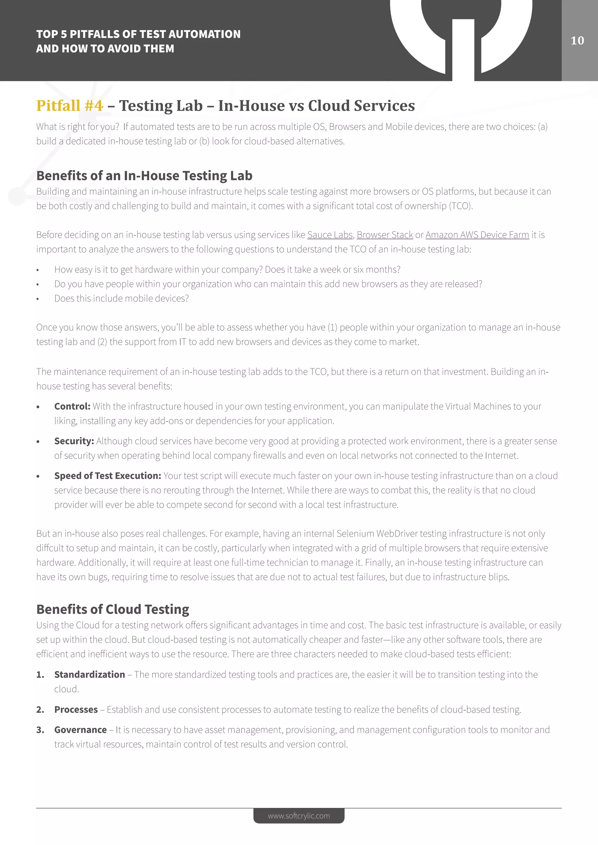 TOP 5 PITFALLS OF TEST AUTOMATION
AND HOW TO AVOID THEM
10
www.softcrylic.com
Pitfall #4 – Testing Lab – In-House vs Cloud Services
What is right for you? If automated tests are to be run across multiple OS, Browsers and Mobile devices, there are two choices: (a)
build a dedicated in-house testing lab or (b) look for cloud-based alternatives.
Benefits of an In-House Testing Lab
Building and maintaining an in-house infrastructure helps scale testing against more browsers or OS platforms, but because it can
be both costly and challenging to build and maintain, it comes with a signiﬁcant total cost of ownership (TCO).
Before deciding on an in-house testing lab versus using services like Sauce Labs, Browser Stack or Amazon AWS Device Farm it is
important to analyze the answers to the following questions to understand the TCO of an in-house testing lab:
•	 How easy is it to get hardware within your company? Does it take a week or six months?
•	 Do you have people within your organization who can maintain this add new browsers as they are released?
•	 Does this include mobile devices?
Once you know those answers, you’ll be able to assess whether you have (1) people within your organization to manage an in-house
testing lab and (2) the support from IT to add new browsers and devices as they come to market.
The maintenance requirement of an in-house testing lab adds to the TCO, but there is a return on that investment. Building an in-
house testing has several beneﬁts:
•	 Control: With the infrastructure housed in your own testing environment, you can manipulate the Virtual Machines to your
liking, installing any key add-ons or dependencies for your application.
•	 Security: Although cloud services have become very good at providing a protected work environment, there is a greater sense
of security when operating behind local company firewalls and even on local networks not connected to the Internet.
•	 Speed of Test Execution: Your test script will execute much faster on your own in-house testing infrastructure than on a cloud
service because there is no rerouting through the Internet. While there are ways to combat this, the reality is that no cloud
provider will ever be able to compete second for second with a local test infrastructure.
But an in-house also poses real challenges. For example, having an internal Selenium WebDriver testing infrastructure is not only
diffcult to setup and maintain, it can be costly, particularly when integrated with a grid of multiple browsers that require extensive
hardware. Additionally, it will require at least one full-time technician to manage it. Finally, an in-house testing infrastructure can
have its own bugs, requiring time to resolve issues that are due not to actual test failures, but due to infrastructure blips.
Benefits of Cloud Testing
Using the Cloud for a testing network offers significant advantages in time and cost. The basic test infrastructure is available, or easily
set up within the cloud. But cloud-based testing is not automatically cheaper and faster—like any other software tools, there are
efficient and inefficient ways to use the resource. There are three characters needed to make cloud-based tests efficient:
1.	 Standardization – The more standardized testing tools and practices are, the easier it will be to transition testing into the
cloud.
2.	 Processes – Establish and use consistent processes to automate testing to realize the benefits of cloud-based testing.
3.	 Governance – It is necessary to have asset management, provisioning, and management configuration tools to monitor and
track virtual resources, maintain control of test results and version control.
 
