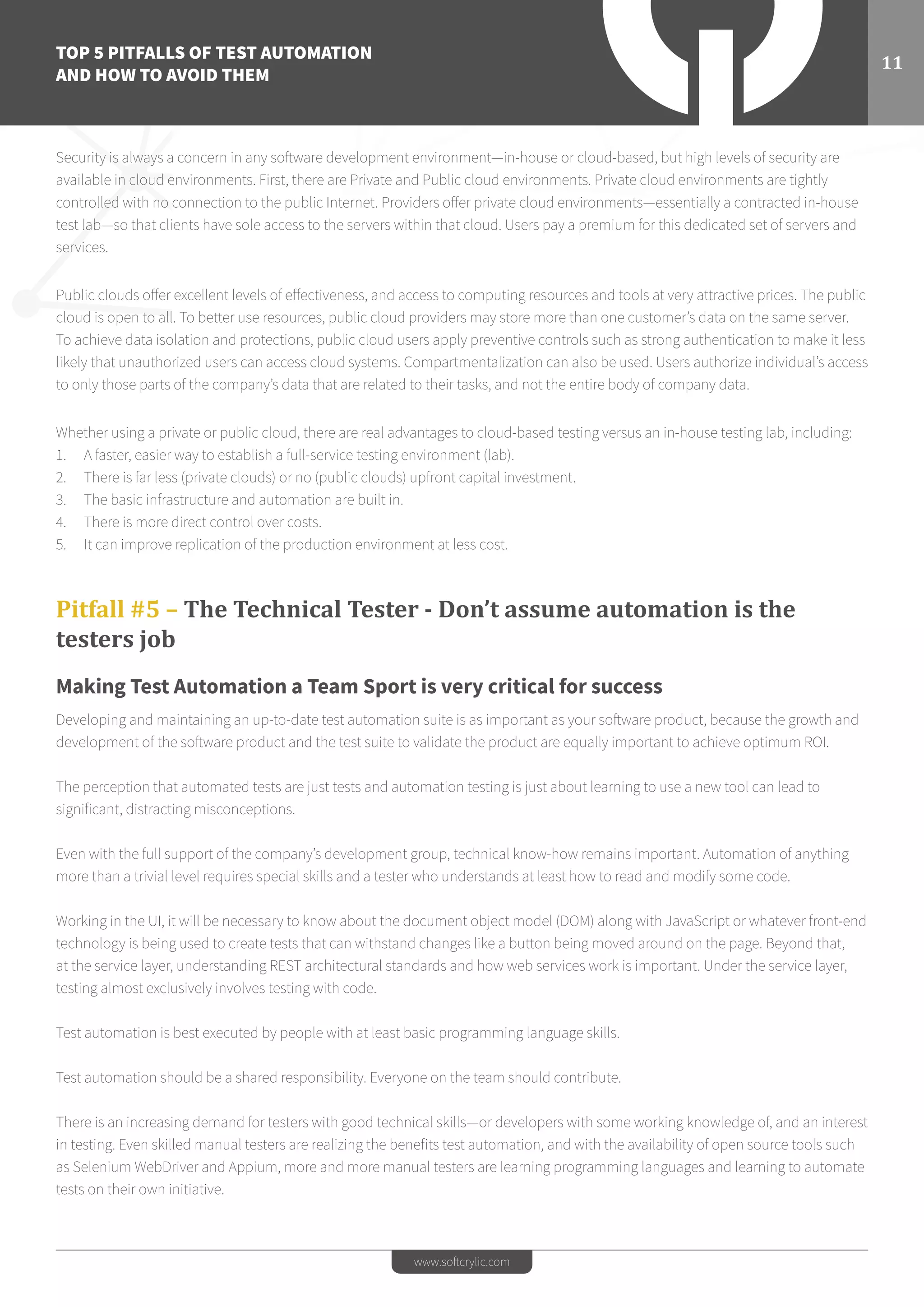 TOP 5 PITFALLS OF TEST AUTOMATION
AND HOW TO AVOID THEM
11
www.softcrylic.com
Security is always a concern in any software development environment—in-house or cloud-based, but high levels of security are
available in cloud environments. First, there are Private and Public cloud environments. Private cloud environments are tightly
controlled with no connection to the public Internet. Providers offer private cloud environments—essentially a contracted in-house
test lab—so that clients have sole access to the servers within that cloud. Users pay a premium for this dedicated set of servers and
services.
Public clouds offer excellent levels of effectiveness, and access to computing resources and tools at very attractive prices. The public
cloud is open to all. To better use resources, public cloud providers may store more than one customer’s data on the same server.
To achieve data isolation and protections, public cloud users apply preventive controls such as strong authentication to make it less
likely that unauthorized users can access cloud systems. Compartmentalization can also be used. Users authorize individual’s access
to only those parts of the company’s data that are related to their tasks, and not the entire body of company data.
Whether using a private or public cloud, there are real advantages to cloud-based testing versus an in-house testing lab, including:
1.	 A faster, easier way to establish a full-service testing environment (lab).
2.	 There is far less (private clouds) or no (public clouds) upfront capital investment.
3.	 The basic infrastructure and automation are built in.
4.	 There is more direct control over costs.
5.	 It can improve replication of the production environment at less cost.
Pitfall #5 – The Technical Tester - Don’t assume automation is the
testers job
Making Test Automation a Team Sport is very critical for success
Developing and maintaining an up-to-date test automation suite is as important as your software product, because the growth and
development of the software product and the test suite to validate the product are equally important to achieve optimum ROI.
The perception that automated tests are just tests and automation testing is just about learning to use a new tool can lead to
significant, distracting misconceptions.
Even with the full support of the company’s development group, technical know-how remains important. Automation of anything
more than a trivial level requires special skills and a tester who understands at least how to read and modify some code.
Working in the UI, it will be necessary to know about the document object model (DOM) along with JavaScript or whatever front-end
technology is being used to create tests that can withstand changes like a button being moved around on the page. Beyond that,
at the service layer, understanding REST architectural standards and how web services work is important. Under the service layer,
testing almost exclusively involves testing with code.
Test automation is best executed by people with at least basic programming language skills.
Test automation should be a shared responsibility. Everyone on the team should contribute.
There is an increasing demand for testers with good technical skills—or developers with some working knowledge of, and an interest
in testing. Even skilled manual testers are realizing the beneﬁts test automation, and with the availability of open source tools such
as Selenium WebDriver and Appium, more and more manual testers are learning programming languages and learning to automate
tests on their own initiative.
 