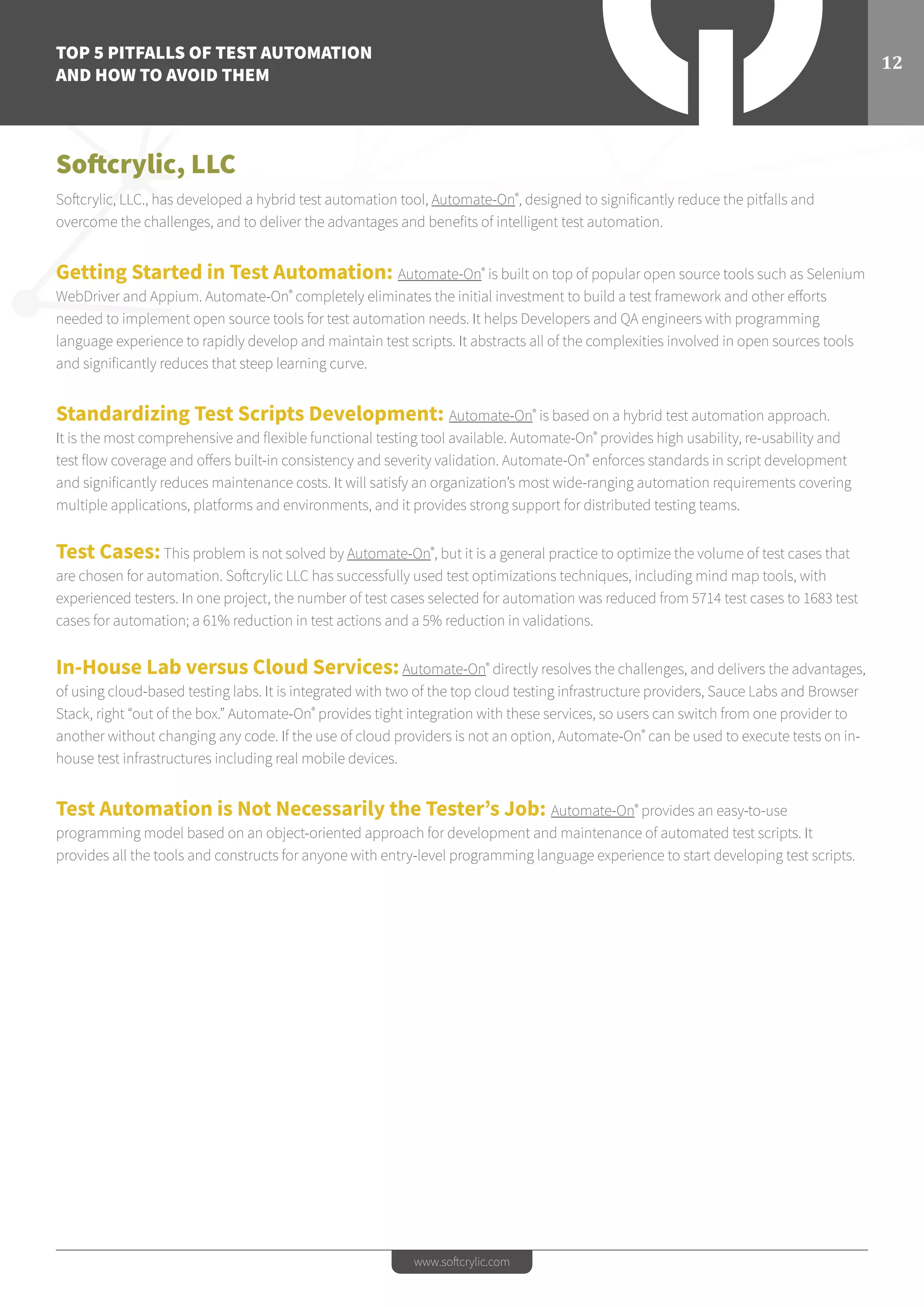 TOP 5 PITFALLS OF TEST AUTOMATION
AND HOW TO AVOID THEM
12
www.softcrylic.com
Softcrylic, LLC
Softcrylic, LLC., has developed a hybrid test automation tool, Automate-On®
, designed to significantly reduce the pitfalls and
overcome the challenges, and to deliver the advantages and benefits of intelligent test automation.
Getting Started in Test Automation: Automate-On®
is built on top of popular open source tools such as Selenium
WebDriver and Appium. Automate-On®
completely eliminates the initial investment to build a test framework and other efforts
needed to implement open source tools for test automation needs. It helps Developers and QA engineers with programming
language experience to rapidly develop and maintain test scripts. It abstracts all of the complexities involved in open sources tools
and significantly reduces that steep learning curve.
Standardizing Test Scripts Development: Automate-On®
is based on a hybrid test automation approach.
It is the most comprehensive and flexible functional testing tool available. Automate-On®
provides high usability, re-usability and
test flow coverage and offers built-in consistency and severity validation. Automate-On®
enforces standards in script development
and significantly reduces maintenance costs. It will satisfy an organization’s most wide-ranging automation requirements covering
multiple applications, platforms and environments, and it provides strong support for distributed testing teams.
Test Cases:This problem is not solved by Automate-On®
, but it is a general practice to optimize the volume of test cases that
are chosen for automation. Softcrylic LLC has successfully used test optimizations techniques, including mind map tools, with
experienced testers. In one project, the number of test cases selected for automation was reduced from 5714 test cases to 1683 test
cases for automation; a 61% reduction in test actions and a 5% reduction in validations.
In-House Lab versus Cloud Services:Automate-On®
directly resolves the challenges, and delivers the advantages,
of using cloud-based testing labs. It is integrated with two of the top cloud testing infrastructure providers, Sauce Labs and Browser
Stack, right “out of the box.” Automate-On®
provides tight integration with these services, so users can switch from one provider to
another without changing any code. If the use of cloud providers is not an option, Automate-On®
can be used to execute tests on in-
house test infrastructures including real mobile devices.
Test Automation is Not Necessarily the Tester’s Job: Automate-On®
provides an easy-to-use
programming model based on an object-oriented approach for development and maintenance of automated test scripts. It
provides all the tools and constructs for anyone with entry-level programming language experience to start developing test scripts.
 