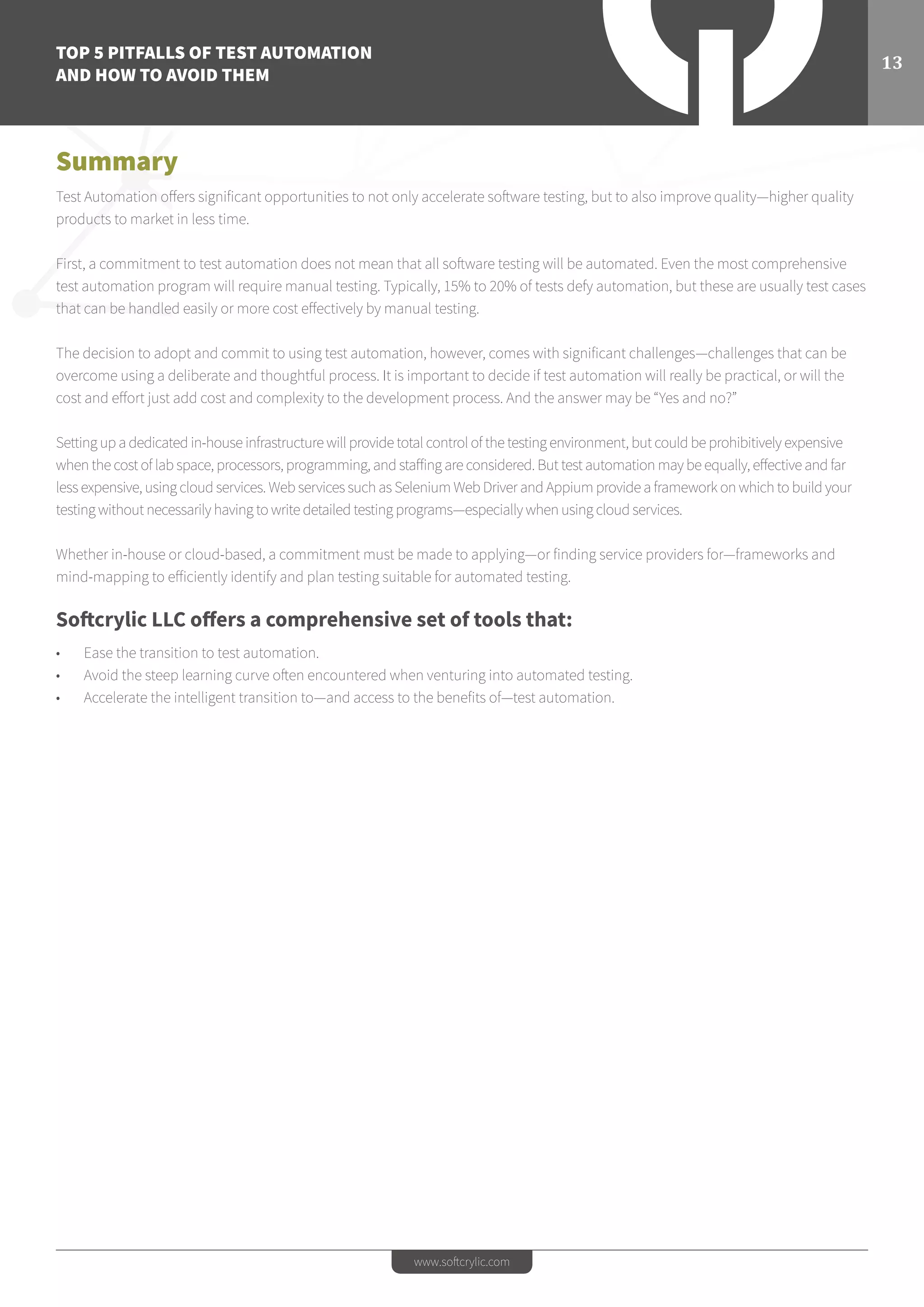 TOP 5 PITFALLS OF TEST AUTOMATION
AND HOW TO AVOID THEM
13
www.softcrylic.com
Summary
Test Automation offers significant opportunities to not only accelerate software testing, but to also improve quality—higher quality
products to market in less time.
First, a commitment to test automation does not mean that all software testing will be automated. Even the most comprehensive
test automation program will require manual testing. Typically, 15% to 20% of tests defy automation, but these are usually test cases
that can be handled easily or more cost effectively by manual testing.
The decision to adopt and commit to using test automation, however, comes with significant challenges—challenges that can be
overcome using a deliberate and thoughtful process. It is important to decide if test automation will really be practical, or will the
cost and effort just add cost and complexity to the development process. And the answer may be “Yes and no?”
Setting up a dedicated in-house infrastructure will provide total control of the testing environment, but could be prohibitively expensive
when the cost of lab space, processors, programming, and staffing are considered. But test automation may be equally, effective and far
less expensive, using cloud services. Web services such as Selenium Web Driver and Appium provide a framework on which to build your
testing without necessarily having to write detailed testing programs—especially when using cloud services.
Whether in-house or cloud-based, a commitment must be made to applying—or finding service providers for—frameworks and
mind-mapping to efficiently identify and plan testing suitable for automated testing.
Softcrylic LLC offers a comprehensive set of tools that:
•	 Ease the transition to test automation.
•	 Avoid the steep learning curve often encountered when venturing into automated testing.
•	 Accelerate the intelligent transition to—and access to the benefits of—test automation.
 