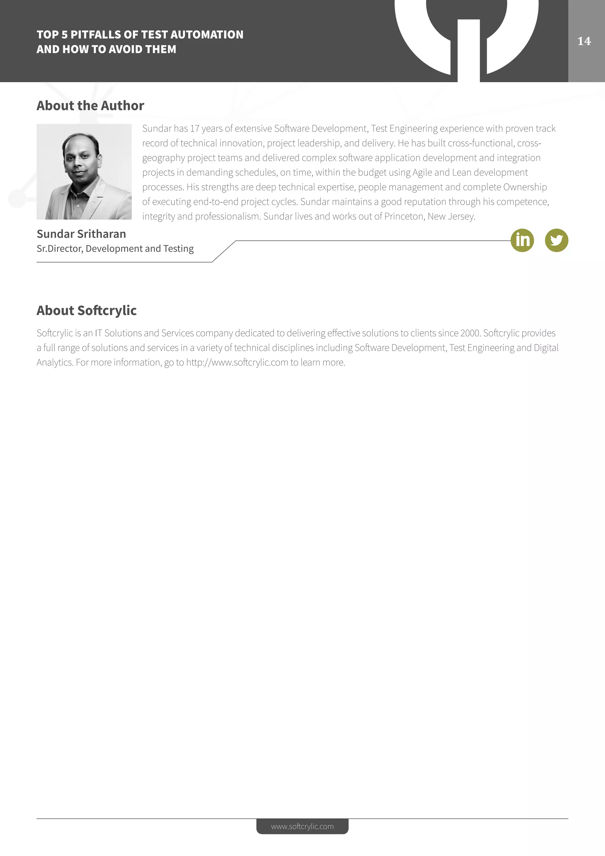 TOP 5 PITFALLS OF TEST AUTOMATION
AND HOW TO AVOID THEM
14
www.softcrylic.com
About the Author
Sundar has 17 years of extensive Software Development, Test Engineering experience with proven track
record of technical innovation, project leadership, and delivery. He has built cross-functional, cross-
geography project teams and delivered complex software application development and integration
projects in demanding schedules, on time, within the budget using Agile and Lean development
processes. His strengths are deep technical expertise, people management and complete Ownership
of executing end-to-end project cycles. Sundar maintains a good reputation through his competence,
integrity and professionalism. Sundar lives and works out of Princeton, New Jersey.
Sundar Sritharan
Sr.Director, Development and Testing
About Softcrylic
Softcrylic is an IT Solutions and Services company dedicated to delivering effective solutions to clients since 2000. Softcrylic provides
a full range of solutions and services in a variety of technical disciplines including Software Development, Test Engineering and Digital
Analytics. For more information, go to http://www.softcrylic.com to learn more.
 