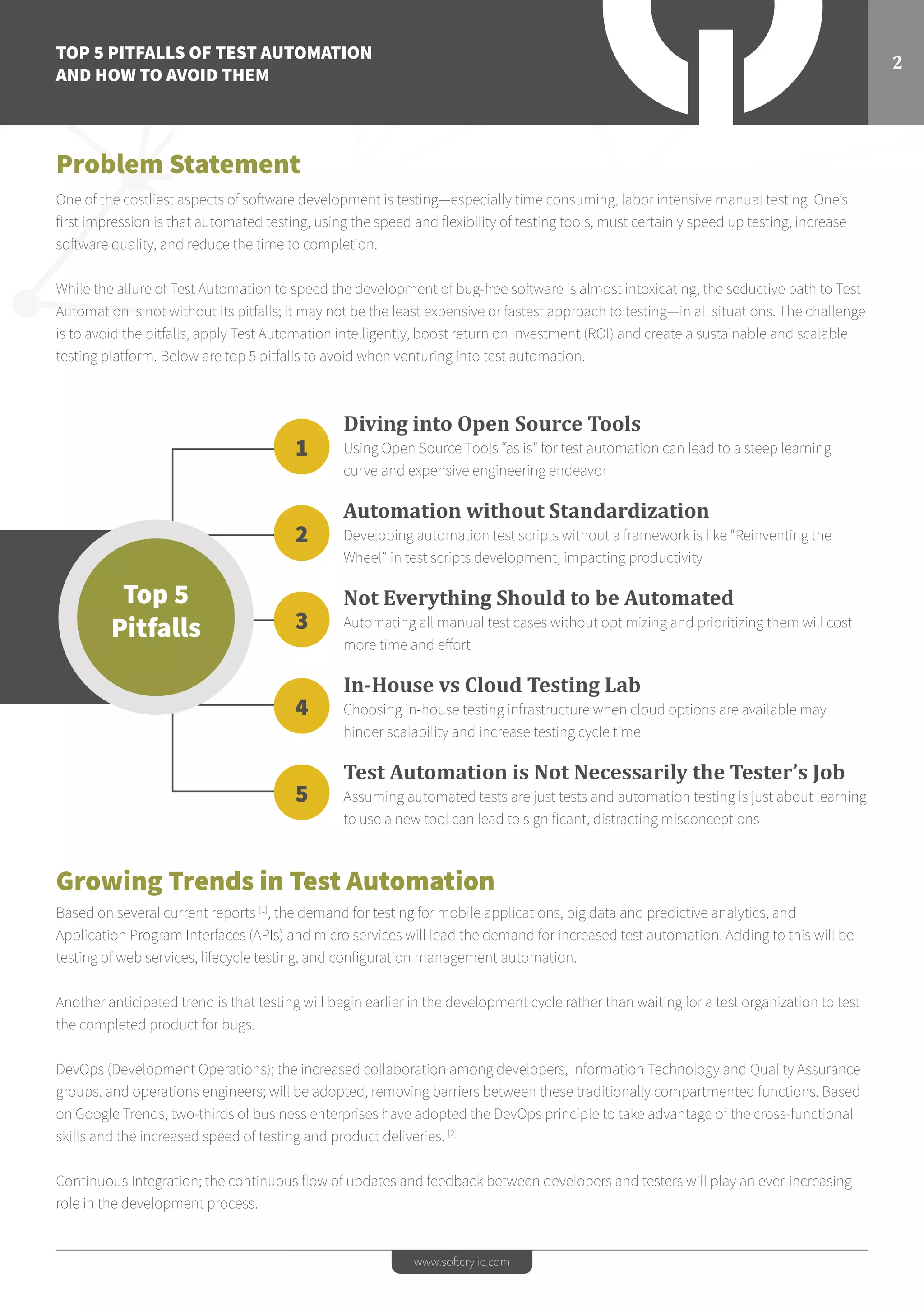 TOP 5 PITFALLS OF TEST AUTOMATION
AND HOW TO AVOID THEM
2
www.softcrylic.com
Problem Statement
One of the costliest aspects of software development is testing—especially time consuming, labor intensive manual testing. One’s
first impression is that automated testing, using the speed and flexibility of testing tools, must certainly speed up testing, increase
software quality, and reduce the time to completion.
While the allure of Test Automation to speed the development of bug-free software is almost intoxicating, the seductive path to Test
Automation is not without its pitfalls; it may not be the least expensive or fastest approach to testing—in all situations. The challenge
is to avoid the pitfalls, apply Test Automation intelligently, boost return on investment (ROI) and create a sustainable and scalable
testing platform. Below are top 5 pitfalls to avoid when venturing into test automation.
Growing Trends in Test Automation
Based on several current reports [1]
, the demand for testing for mobile applications, big data and predictive analytics, and
Application Program Interfaces (APIs) and micro services will lead the demand for increased test automation. Adding to this will be
testing of web services, lifecycle testing, and configuration management automation.
Another anticipated trend is that testing will begin earlier in the development cycle rather than waiting for a test organization to test
the completed product for bugs.
DevOps (Development Operations); the increased collaboration among developers, Information Technology and Quality Assurance
groups, and operations engineers; will be adopted, removing barriers between these traditionally compartmented functions. Based
on Google Trends, two-thirds of business enterprises have adopted the DevOps principle to take advantage of the cross-functional
skills and the increased speed of testing and product deliveries. [2]
Continuous Integration; the continuous flow of updates and feedback between developers and testers will play an ever-increasing
role in the development process.
Diving into Open Source Tools
Using Open Source Tools “as is” for test automation can lead to a steep learning
curve and expensive engineering endeavor
Automation without Standardization
Developing automation test scripts without a framework is like “Reinventing the
Wheel” in test scripts development, impacting productivity
Not Everything Should to be Automated
Automating all manual test cases without optimizing and prioritizing them will cost
more time and effort
In-House vs Cloud Testing Lab
Choosing in-house testing infrastructure when cloud options are available may
hinder scalability and increase testing cycle time
Test Automation is Not Necessarily the Tester’s Job
Assuming automated tests are just tests and automation testing is just about learning
to use a new tool can lead to significant, distracting misconceptions
Top 5
Pitfalls
1
2
3
4
5
 