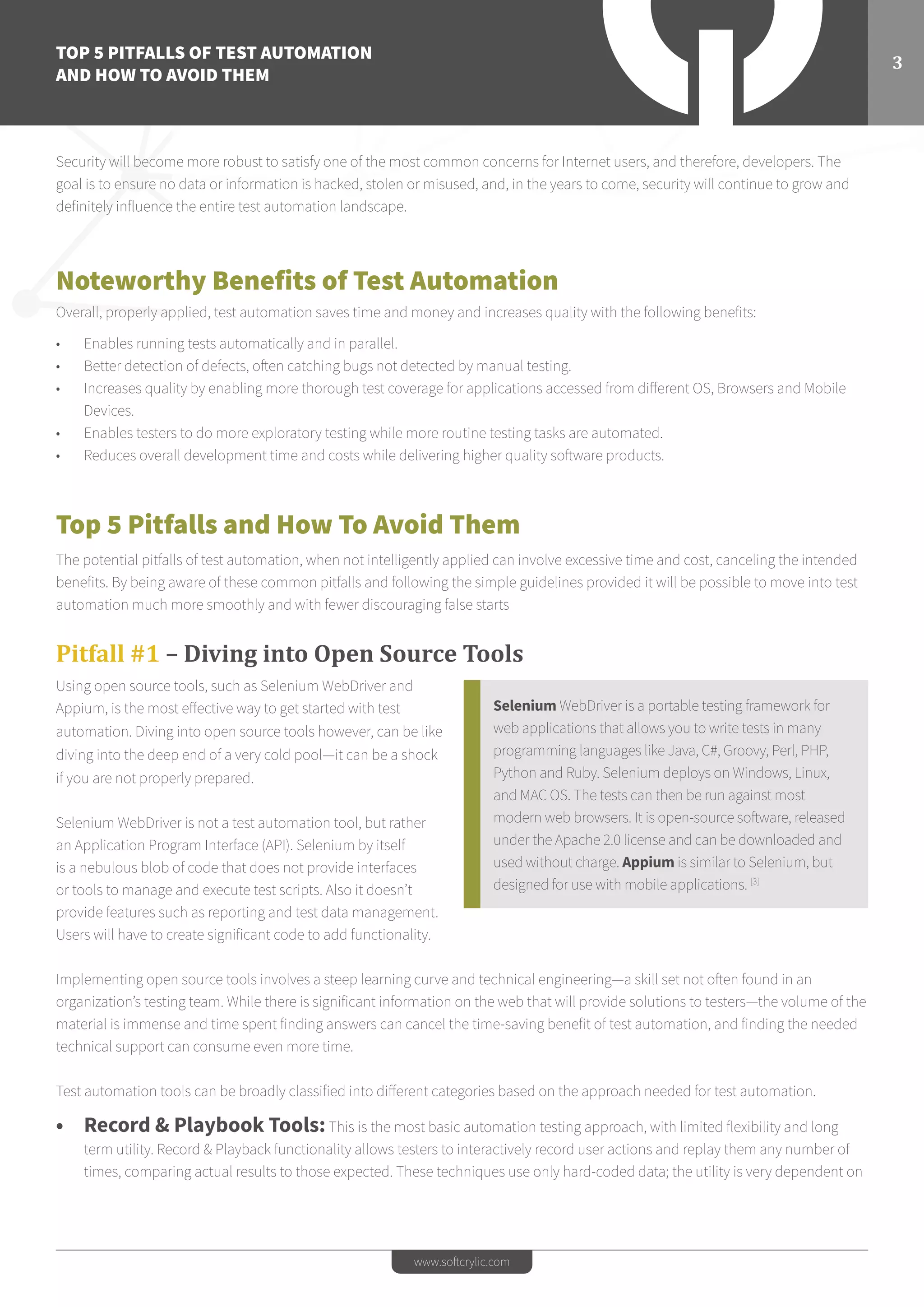 TOP 5 PITFALLS OF TEST AUTOMATION
AND HOW TO AVOID THEM
3
www.softcrylic.com
Security will become more robust to satisfy one of the most common concerns for Internet users, and therefore, developers. The
goal is to ensure no data or information is hacked, stolen or misused, and, in the years to come, security will continue to grow and
definitely influence the entire test automation landscape.
Noteworthy Benefits of Test Automation
Overall, properly applied, test automation saves time and money and increases quality with the following benefits:
•	 Enables running tests automatically and in parallel.
•	 Better detection of defects, often catching bugs not detected by manual testing.
•	 Increases quality by enabling more thorough test coverage for applications accessed from different OS, Browsers and Mobile
Devices.
•	 Enables testers to do more exploratory testing while more routine testing tasks are automated.
•	 Reduces overall development time and costs while delivering higher quality software products.
Top 5 Pitfalls and How To Avoid Them
The potential pitfalls of test automation, when not intelligently applied can involve excessive time and cost, canceling the intended
benefits. By being aware of these common pitfalls and following the simple guidelines provided it will be possible to move into test
automation much more smoothly and with fewer discouraging false starts
Pitfall #1 – Diving into Open Source Tools
Using open source tools, such as Selenium WebDriver and
Appium, is the most effective way to get started with test
automation. Diving into open source tools however, can be like
diving into the deep end of a very cold pool—it can be a shock
if you are not properly prepared.
Selenium WebDriver is not a test automation tool, but rather
an Application Program Interface (API). Selenium by itself
is a nebulous blob of code that does not provide interfaces
or tools to manage and execute test scripts. Also it doesn’t
provide features such as reporting and test data management.
Users will have to create significant code to add functionality.
Implementing open source tools involves a steep learning curve and technical engineering—a skill set not often found in an
organization’s testing team. While there is significant information on the web that will provide solutions to testers—the volume of the
material is immense and time spent finding answers can cancel the time-saving benefit of test automation, and finding the needed
technical support can consume even more time.
Test automation tools can be broadly classified into different categories based on the approach needed for test automation.
•	 Record & Playbook Tools:This is the most basic automation testing approach, with limited flexibility and long
term utility. Record & Playback functionality allows testers to interactively record user actions and replay them any number of
times, comparing actual results to those expected. These techniques use only hard-coded data; the utility is very dependent on
Selenium WebDriver is a portable testing framework for
web applications that allows you to write tests in many
programming languages like Java, C#, Groovy, Perl, PHP,
Python and Ruby. Selenium deploys on Windows, Linux,
and MAC OS. The tests can then be run against most
modern web browsers. It is open-source software, released
under the Apache 2.0 license and can be downloaded and
used without charge. Appium is similar to Selenium, but
designed for use with mobile applications. [3]
 