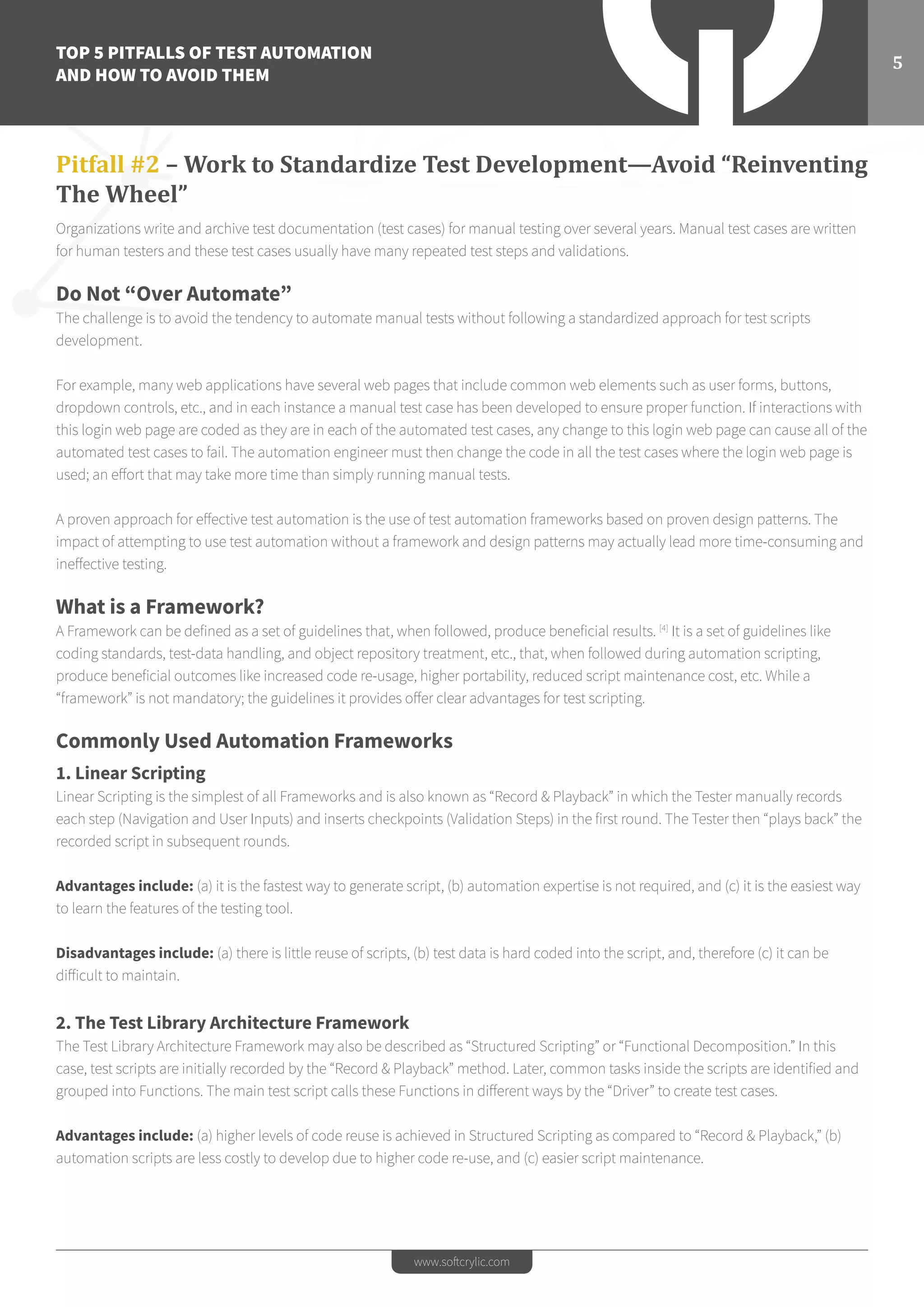 TOP 5 PITFALLS OF TEST AUTOMATION
AND HOW TO AVOID THEM
5
www.softcrylic.com
Pitfall #2 – Work to Standardize Test Development—Avoid “Reinventing
The Wheel”
Organizations write and archive test documentation (test cases) for manual testing over several years. Manual test cases are written
for human testers and these test cases usually have many repeated test steps and validations.
Do Not “Over Automate”
The challenge is to avoid the tendency to automate manual tests without following a standardized approach for test scripts
development.
For example, many web applications have several web pages that include common web elements such as user forms, buttons,
dropdown controls, etc., and in each instance a manual test case has been developed to ensure proper function. If interactions with
this login web page are coded as they are in each of the automated test cases, any change to this login web page can cause all of the
automated test cases to fail. The automation engineer must then change the code in all the test cases where the login web page is
used; an effort that may take more time than simply running manual tests.
A proven approach for effective test automation is the use of test automation frameworks based on proven design patterns. The
impact of attempting to use test automation without a framework and design patterns may actually lead more time-consuming and
ineffective testing.
What is a Framework?
A Framework can be defined as a set of guidelines that, when followed, produce beneficial results. [4]
It is a set of guidelines like
coding standards, test-data handling, and object repository treatment, etc., that, when followed during automation scripting,
produce beneficial outcomes like increased code re-usage, higher portability, reduced script maintenance cost, etc. While a
“framework” is not mandatory; the guidelines it provides offer clear advantages for test scripting.
Commonly Used Automation Frameworks
1. Linear Scripting
Linear Scripting is the simplest of all Frameworks and is also known as “Record & Playback” in which the Tester manually records
each step (Navigation and User Inputs) and inserts checkpoints (Validation Steps) in the first round. The Tester then “plays back” the
recorded script in subsequent rounds.
Advantages include: (a) it is the fastest way to generate script, (b) automation expertise is not required, and (c) it is the easiest way
to learn the features of the testing tool.
Disadvantages include: (a) there is little reuse of scripts, (b) test data is hard coded into the script, and, therefore (c) it can be
difficult to maintain.
2. The Test Library Architecture Framework
The Test Library Architecture Framework may also be described as “Structured Scripting” or “Functional Decomposition.” In this
case, test scripts are initially recorded by the “Record & Playback” method. Later, common tasks inside the scripts are identified and
grouped into Functions. The main test script calls these Functions in different ways by the “Driver” to create test cases.
Advantages include: (a) higher levels of code reuse is achieved in Structured Scripting as compared to “Record & Playback,” (b)
automation scripts are less costly to develop due to higher code re-use, and (c) easier script maintenance.
 