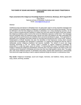 THE POWER OF SOUND AND IMAGES: SAFEGUARDING SONG AND DANCE TRADITIONS IN
ZIMBABWE
Paper presented at the Indigenous Knowledge Systems Conference, Bulawayo, 28-31 August 2012
Victor Nduna
National archives of Zimbabwe, Audiovisual Unit
Email: vnduna@archives.gov.zw
Abstract
Traditional songs and dances in Zimbabwe have, for years been used to convey important messages and
they constitute an important aspect of indigenous oral traditions yet they are poorly documented. This can
be attributed to the fact that indigenous societies in Zimbabwe, as in many developing countries, do not
have a culture of preserving their traditions in written form and even where the desire could have existed,
the indigenous traditions exists in forms that cannot be effectively captured in written form. The messages
that are embodied within the traditional songs, dances and other oral traditions are often associated with
certain specific live performances and artefacts which cannot be transferred to paper. From generation to
generation such messages have been passed on and kept alive through the word of the mouth. However,
modernisation of African Societies has seen the demolition of that interwoven kinship which ensured
smooth flow of knowledge from generation to generation. It is against this background that the need to
deliberately archive indigenous traditions has become inevitable. The advent of sound and image
recording technology in the 19th
century made it possible to capture indigenous knowledge for
preservation in a way that paper could not achieve. To demonstrate the power of recorded sound and
images in keeping the indigenous Zimbabwean memories alive, the paper explores the history of film and
recording sound industries in Zimbabwe and show how they have kept people’s stories alive. The paper
also uses recent National Archives of Zimbabwe Oral history projects field experiences to demonstrate
how sound and image recording is used to capture traditional songs and dances in contemporary times.
Key words: Indigenous knowledge, sound and images, memories, oral traditions, history, dance and
song, culture, archiving, societies.
 