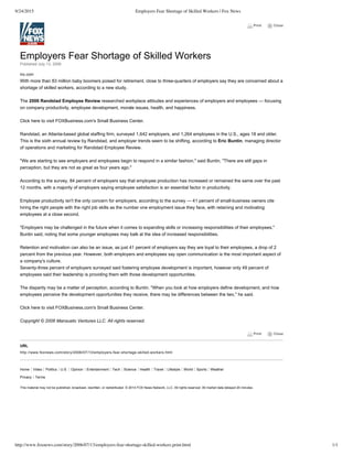 9/24/2015 Employers Fear Shortage of Skilled Workers | Fox News
http://www.foxnews.com/story/2006/07/13/employers-fear-shortage-skilled-workers.print.html 1/1
 Print       Close
Home Video Politics U.S. Opinion Entertainment Tech Science Health Travel Lifestyle World Sports Weather
Privacy Terms
 Print       Close
Employers Fear Shortage of Skilled Workers
Published July 13, 2006
Inc.com
With more than 83 million baby boomers poised for retirement, close to three­quarters of employers say they are concerned about a
shortage of skilled workers, according to a new study.
The 2006 Randstad Employee Review researched workplace attitudes and experiences of employers and employees — focusing
on company productivity, employee development, morale issues, health, and happiness.
Click here to visit FOXBusiness.com's Small Business Center.
Randstad, an Atlanta­based global staffing firm, surveyed 1,642 employers, and 1,264 employees in the U.S., ages 18 and older.
This is the sixth annual review by Randstad, and employer trends seem to be shifting, according to Eric Buntin, managing director
of operations and marketing for Randstad Employee Review.
"We are starting to see employers and employees begin to respond in a similar fashion," said Buntin, "There are still gaps in
perception, but they are not as great as four years ago."
According to the survey, 84 percent of employers say that employee production has increased or remained the same over the past
12 months, with a majority of employers saying employee satisfaction is an essential factor in productivity.
Employee productivity isn't the only concern for employers, according to the survey — 41 percent of small­business owners cite
hiring the right people with the right job skills as the number one employment issue they face, with retaining and motivating
employees at a close second.
"Employers may be challenged in the future when it comes to expanding skills or increasing responsibilities of their employees,"
Buntin said, noting that some younger employees may balk at the idea of increased responsibilities.
Retention and motivation can also be an issue, as just 41 percent of employers say they are loyal to their employees, a drop of 2
percent from the previous year. However, both employers and employees say open communication is the most important aspect of
a company's culture.
Seventy­three percent of employers surveyed said fostering employee development is important, however only 49 percent of
employees said their leadership is providing them with those development opportunities.
The disparity may be a matter of perception, according to Buntin. "When you look at how employers define development, and how
employees perceive the development opportunities they receive, there may be differences between the two," he said.
Click here to visit FOXBusiness.com's Small Business Center.
Copyright © 2006 Mansueto Ventures LLC. All rights reserved.
URL
http://www.foxnews.com/story/2006/07/13/employers­fear­shortage­skilled­workers.html
This material may not be published, broadcast, rewritten, or redistributed. © 2014 FOX News Network, LLC. All rights reserved. All market data delayed 20 minutes.
 