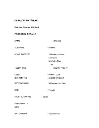 CURRICULUM VITAE
Delores Sherea Mitchell
PERSONAL DETAILS
NAME : Delores
SURNAME : Mitchell
HOME ADDRESS : 26 Larkspur Street
Lentegeur
Mitchell’s Plain
7785
TELEPHONE : (021) 374 8310
CELL: : 083 987 0206
IDENTITY NO. : 640930 0213 08 6
DATE OF BIRTH : 30 September 1964
SEX : Female
MARITAL STATUS : Single
DEPENDANTS
None
NATIONALITY : South Arican
 