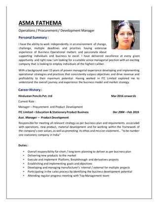 ASMA FATHEMA
Operations / Procurement/ Development Manager
Personal Summary :
I have the ability to work independently in an environment of change,
challenge, multiple deadlines and priorities having extensive
experience of Business Operational matters and passionate about
supporting individuals and business to excel. I have delivered excellence at every given
opportunity and right now I am looking for a suitable senior managerial position with an exciting
company that is looking to employ individuals of the highest caliber.
With a background over 15 years of proven managerial experience developing and implementing
operational strategies and practices that consistently surpass objectives and drive revenue and
profitability to their maximum potential. Having worked in ITC Limited explored me to
understand the overall journey and experience the business model and market strategy.
Career History :
Hindustan Pencils Pvt. Ltd Mar 2016 onwards
Current Role :
Manager – Procurement and Product Development
ITC Limited – Education & Stationery Product Business Dec 2004 – Feb 2016
Asst. Manager – Product Development
Responsible for meeting all relevant strategy as per business plan and requirements associated
with operations, new product, material development and for working within the framework of
the company’s core values,as wellas promoting its ethos and mission statement… “to be number
one stationery company in India”
Duties :
• Overall responsibility for short / long term planning to deliver as per business plan
• Delivering new products to the market
• Execute and implement Platform, Breakthrough and derivatives projects
• Establishing and implementing goals and objectives
• Developing and managing manufacturer’s internal / external for multiple projects
• Participating in the sales process by identifying the business development potential
• Attending regular progress meeting with Top Management team
 