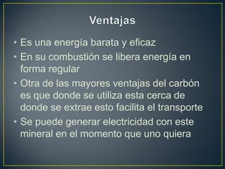 • Es una energía barata y eficaz
• En su combustión se libera energía en
forma regular
• Otra de las mayores ventajas del carbón
es que donde se utiliza esta cerca de
donde se extrae esto facilita el transporte
• Se puede generar electricidad con este
mineral en el momento que uno quiera
 