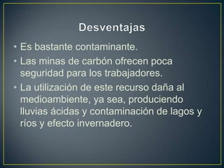 • Es bastante contaminante.
• Las minas de carbón ofrecen poca
seguridad para los trabajadores.
• La utilización de este recurso daña al
medioambiente, ya sea, produciendo
lluvias ácidas y contaminación de lagos y
ríos y efecto invernadero.
 