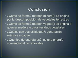 • ¿Cómo se formo? (carbón mineral): se origina
por la descomposición de vegetales terrestres
• ¿Cómo se formo? (carbón vegetal): se origina al
quemar madera u otros residuos vegetales
• ¿Cuáles son sus utilidades?: generación
eléctrica y coque
• ¿Qué tipo de energía es?: es una energía
convencional no renovable
 