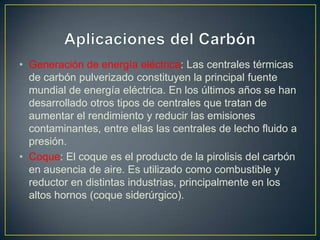 • Generación de energía eléctrica: Las centrales térmicas
de carbón pulverizado constituyen la principal fuente
mundial de energía eléctrica. En los últimos años se han
desarrollado otros tipos de centrales que tratan de
aumentar el rendimiento y reducir las emisiones
contaminantes, entre ellas las centrales de lecho fluido a
presión.
• Coque: El coque es el producto de la pirolisis del carbón
en ausencia de aire. Es utilizado como combustible y
reductor en distintas industrias, principalmente en los
altos hornos (coque siderúrgico).
 