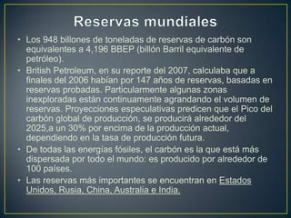 • Los 948 billones de toneladas de reservas de carbón son
equivalentes a 4,196 BBEP (billón Barril equivalente de
petróleo).
• British Petroleum, en su reporte del 2007, calculaba que a
finales del 2006 habían por 147 años de reservas, basadas en
reservas probadas. Particularmente algunas zonas
inexploradas están continuamente agrandando el volumen de
reservas. Proyecciones especulativas predicen que el Pico del
carbón global de producción, se producirá alrededor del
2025,a un 30% por encima de la producción actual,
dependiendo en la tasa de producción futura.
• De todas las energías fósiles, el carbón es la que está más
dispersada por todo el mundo: es producido por alrededor de
100 países.
• Las reservas más importantes se encuentran en Estados
Unidos, Rusia, China, Australia e India.
 
