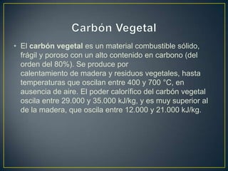 • El carbón vegetal es un material combustible sólido,
frágil y poroso con un alto contenido en carbono (del
orden del 80%). Se produce por
calentamiento de madera y residuos vegetales, hasta
temperaturas que oscilan entre 400 y 700 °C, en
ausencia de aire. El poder calorífico del carbón vegetal
oscila entre 29.000 y 35.000 kJ/kg, y es muy superior al
de la madera, que oscila entre 12.000 y 21.000 kJ/kg.
 