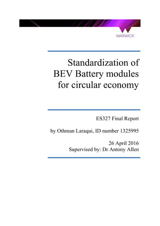 Standardization of
BEV Battery modules
for circular economy
ES327 Final Report
by Othman Laraqui, ID number 1325995
26 April 2016
Supervised by: Dr Antony Allen
 