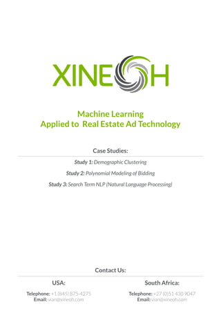 Machine Learning
Applied to Real Estate Ad Technology
Case Studies:
Study 1: Demographic Clustering
Study 2: Polynomial Modeling of Bidding
Study 3: Search Term NLP (Natural Language Processing)
USA:
Telephone: +1 (845) 875-4275
Email: vian@xineoh.com
South Africa:
Telephone: +27 (0)51 430 9047
Email: vian@xineoh.com
Contact Us:
 