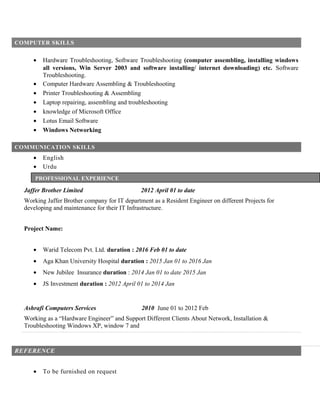 COMPUTER SKILLS
• Hardware Troubleshooting, Software Troubleshooting (computer assembling, installing windows
all versions, Win Server 2003 and software installing/ internet downloading) etc. Software
Troubleshooting.
• Computer Hardware Assembling & Troubleshooting
• Printer Troubleshooting & Assembling
• Laptop repairing, assembling and troubleshooting
• knowledge of Microsoft Office
• Lotus Email Software
• Windows Networking
COMMUNICATION SKILLS
• English
• Urdu
Jaffer Brother Limited 2012 April 01 to date
Working Jaffer Brother company for IT department as a Resident Engineer on different Projects for
developing and maintenance for their IT Infrastructure.
Project Name:
• Warid Telecom Pvt. Ltd. duration : 2016 Feb 01 to date
• Aga Khan University Hospital duration : 2015 Jan 01 to 2016 Jan
• New Jubilee Insurance duration : 2014 Jan 01 to date 2015 Jan
• JS Investment duration : 2012 April 01 to 2014 Jan
Ashrafi Computers Services 2010 June 01 to 2012 Feb
Working as a “Hardware Engineer” and Support Different Clients About Network, Installation &
Troubleshooting Windows XP, window 7 and
REFERENCE
• To be furnished on request
PROFESSIONAL EXPERIENCE
 