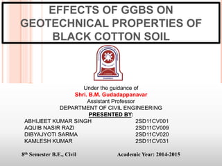 EFFECTS OF GGBS ON
GEOTECHNICAL PROPERTIES OF
BLACK COTTON SOIL
Under the guidance of
Shri. B.M. Gudadappanavar
Assistant Professor
DEPARTMENT OF CIVIL ENGINEERING
PRESENTED BY:
ABHIJEET KUMAR SINGH 2SD11CV001
AQUIB NASIR RAZI 2SD11CV009
DIBYAJYOTI SARMA 2SD11CV020
KAMLESH KUMAR 2SD11CV031
8th Semester B.E., Civil Academic Year: 2014-2015
1
 