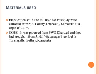 MATERIALS USED
 Black cotton soil : The soil used for this study were
collected from Y.S. Colony, Dharwad , Karnataka at a
depth of 0.5 m.
 GGBS : It was procured from PWD Dharwad and they
had brought it from Jindal Vijayanagar Steel Ltd in
Toranagallu, Bellary, Karnataka
 