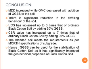 CONCLUSION
 MDD increased while OMC decreased with addition
of GGBS to the soil.
 There is significant reduction in the swelling
behaviour of the soil.
 UCS has increased up to 8 times that of ordinary
Black Cotton Soil by adding 30% GGBS.
 CBR value has increased up to 7 times that of
ordinary Black Cotton Soil by adding 30% GGBS.
 The blended soil meets the requirements as per
MORTH specifications of subgrade.
 Hence GGBS can be used for the stabilization of
Black Cotton Soil as it has significantly improved
the geotechnical properties of Black Cotton Soil.
26
 