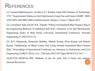 REFERENCES
[1]. GyanenTakhelmayum1, savitha.A.L2, Krishna Gudi GSS Institute of Technology,
VTU “Experimental Studies on Soil Stabilization Using Fine and Coarse GGBS”, ISSN
2250-2459, ISO 9001:2008 Certified Journal, Volume 3, Issue 3, March 2013
[2]. Laxmikant Yadu and Dr. R.K. Tripathi “Effects of Granulated Blast Furnace Slag in
the Engineering Behavior of Stabilized Soft Soil", Chemical, Civil and Mechanically
Engineering tracks of third Nirma University International Conference, Procedia
Engineering 51 (2013)125-131.
[3]. K.V. Manjunath, Himanshu Shekhar, Manish Kumar, Prem Kumar and Rakesh
Kumar “Stabilization of Black Cotton Soil Using Ground Granulated Blast Furnace
Slag”, Proceedings of International Conference on Advances in Architecture and Civil
Engineering (AARCV 2012), 21st - 23rd June 2012 387 Paper ID GET114, Vol. 1
[4].IS:2720 (PART-4)-1985, Methods of test for soils: Part 4 Grain size analysis
(Second Revisions). 27
 