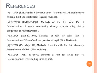 REFERENCES
[5].IS:2720 (PART-5)-1985, Methods of test for soils: Part 5 Determination
of liquid limit and Plastic limit (Second revision).
[6].IS:27270 (PART-8)-1983, Methods of test for soils: Part 8
Determination of water content-dry density relation using heavy
compaction (Second Revision).
[7].IS:2720 (Part-10)-1973, Methods of test for soils: Part 10
Determination of Unconfined compressive strength (First Revision).
[8].IS:2720 (Part -16)-1979, Methods of test for soils: Part 16 Laboratory
determination of CBR. (First revision).
[9].IS:2720 (Part -40)-1977, Methods of test for soils: Part 40
Determination of free swelling index of soils.
28
 