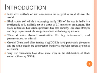  Innovative methods of soil stabilization are in great demand all over the
world.
 Black cotton soil which is occupying nearly 23% of the area in India is a
problematic soil, available up to a depth of 3.7 meters on an average. The
black cotton soil has various problems like less stability, less shear strength
and large expansion & shrinkage in volume with changing seasons.
 These demerits obstruct construction like big infrastructure, road
pavements, etc. on this soil.
 Ground Granulated blast furnace slag(GGBS) have puzzolanic properties
and are being used in the construction industry along with cement or lime as
activators.
 Very few researchers have done some work in the stabilization of black
cotton soils using GGBS.
INTRODUCTION
3
 