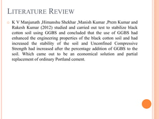 LITERATURE REVIEW
o K V Manjunath ,Himanshu Shekhar ,Manish Kumar ,Prem Kumar and
Rakesh Kumar (2012) studied and carried out test to stabilize black
cotton soil using GGBS and concluded that the use of GGBS had
enhanced the engineering properties of the black cotton soil and had
increased the stability of the soil and Unconfined Compressive
Strength had increased after the percentage addition of GGBS to the
soil. Which came out to be an economical solution and partial
replacement of ordinary Portland cement.
 