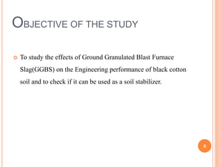OBJECTIVE OF THE STUDY
 To study the effects of Ground Granulated Blast Furnace
Slag(GGBS) on the Engineering performance of black cotton
soil and to check if it can be used as a soil stabilizer.
6
 