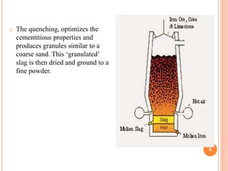 8
o The quenching, optimizes the
cementitious properties and
produces granules similar to a
coarse sand. This ‘granulated’
slag is then dried and ground to a
fine powder.
 