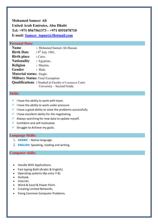 Mohamed Sameer Ali
United Arab Emirates, Abu Dhabi
Tel: +971 0567561373 - +971 0551078710
E-mail: Sameer_topnet@Hotmail.com
Personal Data:
Name : Mohamed Sameer Ali Hassan.
Birth Date : 9th
July 1982.
Birth place : Cairo.
Nationality : Egyptian.
Religion : Muslim.
Gender : Male.
Material status: Single.
Military Status: Final Exemption
Qualifications : Studied at Faculty of Commerce Cairo
University – Second Grade.
Skills:
 I have the ability to work with team.
 I have the ability to work under pressure.
 I have a good ability to solve the problems successfully.
 I have excellent ability for the negotiating.
 Always searching for new data to update myself.
 Confident and self motivated.
 Struggle to Achieve my goals.
Language Skills:
1. ARABIC : Native language.
2. ENGLISH: Speaking, reading and writing.
Computer skills:
• Handle With Applications.
• Fast typing Both (Arabic & English).
• Operating systems (Xp-vista-7-8).
• Outlook.
• Internet.
• Word & Excel & Power Point.
• Creating Limited Networks.
• Fixing Common Computer Problems.
 