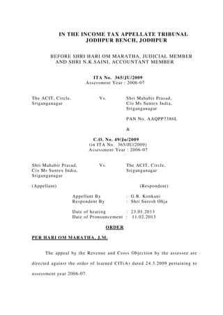 IN THE INCOME TAX APPELLATE TRIBUNAL
JODHPUR BENCH, JODHPUR
BEFORE SHRI HARI OM MARATHA, JUDICIAL MEMBER
AND SHRI N.K.SAINI, ACCOUNTANT MEMBER
ITA No. 365/JU/2009
Assessment Year : 2006-07
The ACIT, Circle, Vs. Shri Mahabir Prasad,
Sriganganagar C/o Ms Suntex India,
Sriganganagar
PAN No. AAQPP7386L
&
C.O. No. 49/Ju/2009
(in ITA No. 365/JU/2009)
Assessment Year : 2006-07
Shri Mahabir Prasad, Vs. The ACIT, Circle,
C/o Ms Suntex India, Sriganganagar
Sriganganagar
(Appellant) (Respondent)
Appellant By : G.R. Konkani
Respondent By : Shri Suresh Ohja
Date of hearing : 23.01.2013
Date of Pronouncement : 11.02.2013
ORDER
PER HARI OM MARATHA, J.M.
The appeal by the Revenue and Cross Objection by the assessee are
directed against the order of learned CIT(A) dated 24.3.2009 pertaining to
assessment year 2006-07.
 