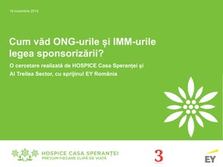 Cum văd ONG-urile și IMM-urile
legea sponsorizării?
O cercetare realizată de HOSPICE Casa Speranței și
Al Treilea Sector, cu sprijinul EY România
19 noiembrie 2014
 