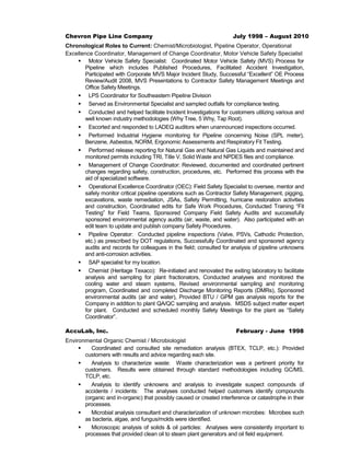 Chevron Pipe Line Company July 1998 – August 2010
Chronological Roles to Current: Chemist/Microbiologist, Pipeline Operator, Operational
Excellence Coordinator, Management of Change Coordinator, Motor Vehicle Safety Specialist
 Motor Vehicle Safety Specialist: Coordinated Motor Vehicle Safety (MVS) Process for
Pipeline which includes Published Procedures, Facilitated Accident Investigation,
Participated with Corporate MVS Major Incident Study, Successful “Excellent” OE Process
Review/Audit 2008, MVS Presentations to Contractor Safety Management Meetings and
Office Safety Meetings.
 LPS Coordinator for Southeastern Pipeline Division
 Served as Environmental Specialist and sampled outfalls for compliance testing.
 Conducted and helped facilitate Incident Investigations for customers utilizing various and
well known industry methodologies (Why Tree, 5 Why, Tap Root).
 Escorted and responded to LADEQ auditors when unannounced inspections occurred.
 Performed Industrial Hygiene monitoring for Pipeline concerning Noise (SPL meter),
Benzene, Asbestos, NORM, Ergonomic Assessments and Respiratory Fit Testing.
 Performed release reporting for Natural Gas and Natural Gas Liquids and maintained and
monitored permits including TRI, Title V, Solid Waste and NPDES files and compliance.
 Management of Change Coordinator: Reviewed, documented and coordinated pertinent
changes regarding safety, construction, procedures, etc. Performed this process with the
aid of specialized software.
 Operational Excellence Coordinator (OEC): Field Safety Specialist to oversee, mentor and
safely monitor critical pipeline operations such as Contractor Safety Management, pigging,
excavations, waste remediation, JSAs, Safety Permitting, hurricane restoration activities
and construction, Coordinated edits for Safe Work Procedures, Conducted Training “Fit
Testing” for Field Teams, Sponsored Company Field Safety Audits and successfully
sponsored environmental agency audits (air, waste, and water). Also participated with an
edit team to update and publish company Safety Procedures.
 Pipeline Operator: Conducted pipeline inspections (Valve, PSVs, Cathodic Protection,
etc.) as prescribed by DOT regulations, Successfully Coordinated and sponsored agency
audits and records for colleagues in the field; consulted for analysis of pipeline unknowns
and anti-corrosion activities.
 SAP specialist for my location.
 Chemist (Heritage Texaco): Re-initiated and renovated the exiting laboratory to facilitate
analysis and sampling for plant fractionators, Conducted analyses and monitored the
cooling water and steam systems, Revised environmental sampling and monitoring
program, Coordinated and completed Discharge Monitoring Reports (DMRs), Sponsored
environmental audits (air and water), Provided BTU / GPM gas analysis reports for the
Company in addition to plant QA/QC sampling and analysis. MSDS subject matter expert
for plant. Conducted and scheduled monthly Safety Meetings for the plant as “Safety
Coordinator”.
AccuLab, Inc. February - June 1998
Environmental Organic Chemist / Microbiologist
 Coordinated and consulted site remediation analysis (BTEX, TCLP, etc.): Provided
customers with results and advice regarding each site.
 Analysis to characterize waste: Waste characterization was a pertinent priority for
customers. Results were obtained through standard methodologies including GC/MS,
TCLP, etc.
 Analysis to identify unknowns and analysis to investigate suspect compounds of
accidents / incidents: The analyses conducted helped customers identify compounds
(organic and in-organic) that possibly caused or created interference or catastrophe in their
processes.
 Microbial analysis consultant and characterization of unknown microbes: Microbes such
as bacteria, algae, and fungus/molds were identified.
 Microscopic analysis of solids & oil particles: Analyses were consistently important to
processes that provided clean oil to steam plant generators and oil field equipment.
 