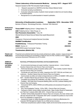 Tulane Laboratory of Environmental Medicine January 1977 – August 1977
Research Assistant to MD/ PhD (Industrial Health & Allergy):
 Research associate for an MD/PhD at the New Orleans Medical Center
 Conducted sampling via phlebotomy.
 Conducted radioactive studies of patients’ blood samples to determine and resolve allergy
to industrial organics.
 Recognized as a co-author/assistant of research publication.
University of Southwestern Louisiana September 1972 – December 1976
Bachelor of Science: Microbiology/Chemistry – Graduate “With Distinction”
Professional
Experience
Texas A&M Firefighting School - College Station, TX 1984
LSU Firefighting School - Baton Rouge, LA 2006
Gas Processors Association - Tulsa, OK 1992
Attended School for Natural Gas and Natural Gas Liquids Measurement
AGA 1995
Chairperson: Chemical and Analytical Services Committee
HAZMAT Certification 1999
Franklin/Covey: Professional Presentation Training 2005
ES&H - Houma, LA 2002/2003
HAZWOPER Incident Commander Training
Toastmasters (District 56) 2009
Patents and
Publications
Presented and published technical documents pertaining to safety, analysis, measurement and
environmental sampling and remediation of Natural Gas and NGL facilities at AGA and GTI
symposia (Symposia Publications by GTI & AGA). 1993 - 1998
Additional
Professional
and Safety
Activities
Summary of Professional Activities and Accomplishments:
 Environmental discharge and waste handling / disposal advisor – Union Carbide,
Southern Natural Gas and Chevron Pipe Line Company.
 Performed laboratory quality and pipeline safety audits – Union Carbide, Southern Natural
Gas and Chevron Pipe Line Company.
 Coordinate and Lead Person for audits / inspections from DOT, DEQ (Air and Water) and
customers – Southern Natural Gas and Chevron Pipe Line Company.
 Communicate via written and verbal correspondence to LA DEQ, LA HAZMAT, NRC and LA
DOT – Southern Natural Gas and Chevron Pipe Line Company.
 Completed and achieved OE Certification July 2006 – Chevron Pipe Line Company.
 Facilitator: HES Safe Work Procedures Meeting 2006, and OEC Lookback Meeting 2007 –
Chevron Pipe Line Company.
 Championed NFPA, OSHA, NPDES and LDEQ policies and procedures throughout my
career to date.
 Why Tree Investigative Training, 5 Why: 2009 – Chevron Pipe Line Company.
 Participant of Motor Vehicle Safety Corporate Study: Major Incident Study for Catastrophic
and “Roll Over” incidents 2008, 2009, 2010 – Chevron Pipe Line Company.
 As Motor Vehicle Safety Specialist for Chevron Pipe Line Company, the motor vehicle crash
rate was reduced from 98+ in December 2007 (when I accepted the position) to only 8 at the
time of my resignation in August 2010.
 Assessment Leader for Safety Management Systems to determine effectiveness of a
corporate HSE Management System for an oil field service company.
 Performed comprehensive audits for Safety, Health and Environmental concerns for major
 