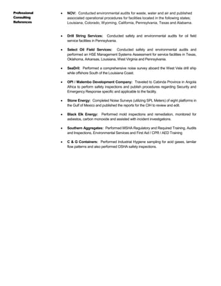 Professional
Consulting
References
 NOV: Conducted environmental audits for waste, water and air and published
associated operational procedures for facilities located in the following states;
Louisiana, Colorado, Wyoming, California, Pennsylvania, Texas and Alabama.
 Drill String Services: Conducted safety and environmental audits for oil field
service facilities in Pennsylvania.
 Select Oil Field Services: Conducted safety and environmental audits and
performed an HSE Management Systems Assessment for service facilities in Texas,
Oklahoma, Arkansas, Louisiana, West Virginia and Pennsylvania.
 SeaDril: Performed a comprehensive noise survey aboard the West Vela drill ship
while offshore South of the Louisiana Coast.
 OPI / Malembo Development Company: Traveled to Cabinda Province in Angola
Africa to perform safety inspections and publish procedures regarding Security and
Emergency Response specific and applicable to the facility.
 Stone Energy: Completed Noise Surveys (utilizing SPL Meters) of eight platforms in
the Gulf of Mexico and published the reports for the CIH to review and edit.
 Black Elk Energy: Performed mold inspections and remediation, monitored for
asbestos, carbon monoxide and assisted with incident investigations.
 Southern Aggregates: Performed MSHA Regulatory and Required Training, Audits
and Inspections, Environmental Services and First Aid / CPR / AED Training
 C & G Containers: Performed Industrial Hygiene sampling for acid gases, lamilar
flow patterns and also performed OSHA safety inspections.
 