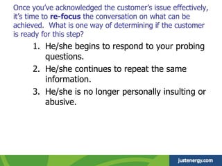 Once you’ve acknowledged the customer’s issue effectively,
it’s time to re-focus the conversation on what can be
achieved. What is one way of determining if the customer
is ready for this step?
1. He/she begins to respond to your probing
questions.
2. He/she continues to repeat the same
information.
3. He/she is no longer personally insulting or
abusive.
 