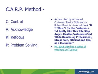 • As described by acclaimed
Customer Service Skills author
Robert Bacal in his recent book “If
It Wasn't for the Customers
I'd Really Like This Job: Stop
Angry, Hostile Customers Cold
While Remaining Professional,
Stress Free, Efficient and Cool
as a Cucumber”
• Mr. Bacal also has a series of
webinars on Youtube
C.A.R.P. Method -
C: Control
A: Acknowledge
R: Refocus
P: Problem Solving
 