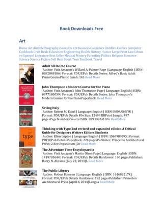 Book Downloads Free
Art
Home Art Audible Biography Books On CD Business Calendars Children Comics Computer
Cookbook Craft Deals Education Engineering Health History Humor Large Print Law Libros
en Spanyol Literature Best Seller Medical Mistery Parenting Politics Religion Romance
Science Science Fiction Self Help Sport Teen Textbook Travel
Adult All In One Course
Author: Visit Amazon's Willard A. Palmer Page | Language: English | ISBN:
0882848186 | Format: PDF/EPub Details Series: Alfred's Basic Adult
Piano CoursePlastic Comb: 143 Read More
John Thompson s Modern Course for the Piano
Author: Visit Amazon's John Thompson Page | Language: English | ISBN:
0877180059 | Format: PDF/EPub Details Series: John Thompson's
Modern Course for the PianoPaperback: Read More
Saving Italy
Author: Robert M. Edsel | Language: English | ISBN: B00AN86JYU |
Format: PDF/EPub Details File Size: 12498 KBPrint Length: 497
pagesPage Numbers Source ISBN: 0393082415Pu Read More
Thinking with Type 2nd revised and expanded edition A Critical
Guide for Designers Writers Editors Students
Author: Ellen Lupton | Language: English | ISBN: 1568989695 | Format:
PDF/EPub Details Paperback: 224 pagesPublisher: Princeton Architectural
Press; 2 Rev Exp edition (Oc Read More
The Adventure Time Encyclopaedia
Author: Visit Amazon's Martin Olson Page | Language: English | ISBN:
1419705644 | Format: PDF/EPub Details Hardcover: 160 pagesPublisher:
Harry N. Abrams (July 22, 2013)L Read More
The Public Library
Author: Robert Dawson | Language: English | ISBN: 161689217X |
Format: PDF/EPub Details Hardcover: 192 pagesPublisher: Princeton
Architectural Press (April 8, 2014)Langua Read More
 