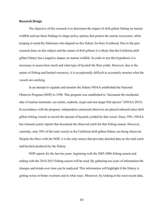 10	
Research Design
The objective of this research is to determine the impact of drift gillnet fishing on marine
wildlife and use these findings to shape policy options that protect the marine ecosystem, while
keeping in mind the fishermen who depend on this fishery for their livelihood. Due to the past
research done on this subject and the nature of drift gillnets it is likely that the California drift
gillnet fishery has a negative impact on marine wildlife. In order to test this hypothesis it is
necessary to assess how much and what type of bycatch the fleet yields. However, due to the
nature of fishing and limited resources, it is exceptionally difficult to accurately monitor what the
vessels are catching.
In an attempt to regulate and monitor the fishery NOAA established the National
Observer Program (NOP) in 1990. This program was established to “document the incidental
take of marine mammals, sea turtles, seabirds, target and non-target fish species” (NOAA 2015).
In accordance with the program, independent contracted observers are placed onboard select drift
gillnet fishing vessels to record the amount of bycatch yielded by that vessel. Since 1991, NOAA
has released yearly reports that document the observed catch for that fishing season. However,
currently, only 30% of the total vessels in the California drift gillnet fishery are being observed.
Despite the flaws with the NOP, it is the only source that provides detailed data on the total catch
and bycatch produced by the fishery.
NOP reports for the last ten years, beginning with the 2005-2006 fishing season and
ending with the 2014-2015 fishing season will be used. By gathering ten years of information the
changes and trends over time can be analyzed. This information will highlight if the fishery is
getting worse or better overtime and in what ways. Moreover, by looking at the most recent data,
 