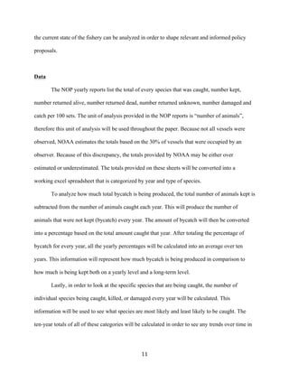 11	
the current state of the fishery can be analyzed in order to shape relevant and informed policy
proposals.
Data
The NOP yearly reports list the total of every species that was caught, number kept,
number returned alive, number returned dead, number returned unknown, number damaged and
catch per 100 sets. The unit of analysis provided in the NOP reports is “number of animals”,
therefore this unit of analysis will be used throughout the paper. Because not all vessels were
observed, NOAA estimates the totals based on the 30% of vessels that were occupied by an
observer. Because of this discrepancy, the totals provided by NOAA may be either over
estimated or underestimated. The totals provided on these sheets will be converted into a
working excel spreadsheet that is categorized by year and type of species.
To analyze how much total bycatch is being produced, the total number of animals kept is
subtracted from the number of animals caught each year. This will produce the number of
animals that were not kept (bycatch) every year. The amount of bycatch will then be converted
into a percentage based on the total amount caught that year. After totaling the percentage of
bycatch for every year, all the yearly percentages will be calculated into an average over ten
years. This information will represent how much bycatch is being produced in comparison to
how much is being kept both on a yearly level and a long-term level.
Lastly, in order to look at the specific species that are being caught, the number of
individual species being caught, killed, or damaged every year will be calculated. This
information will be used to see what species are most likely and least likely to be caught. The
ten-year totals of all of these categories will be calculated in order to see any trends over time in
 