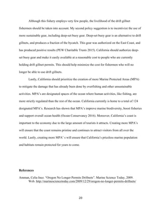 20	
Although this fishery employs very few people, the livelihood of the drift gillnet
fishermen should be taken into account. My second policy suggestion is to incentivize the use of
more sustainable gear, including deep-set buoy gear. Deep-set buoy gear is an alternative to drift
gillnets, and produces a fraction of the bycatch. This gear was authorized on the East Coast, and
has produced positive results (PEW Charitable Trusts 2015). California should authorize deep-
set buoy gear and make it easily available at a reasonable cost to people who are currently
holding drift gillnet permits. This should help minimize the cost for fishermen who will no
longer be able to use drift gillnets.
Lastly, California should prioritize the creation of more Marine Protected Areas (MPA)
to mitigate the damage that has already been done by overfishing and other unsustainable
activities. MPA’s are designated spaces of the ocean where human activities, like fishing, are
more strictly regulated than the rest of the ocean. California currently is home to a total of 124
designated MPA’s. Research has shown that MPA’s improve marine biodiversity, boost fisheries
and support overall ocean health (Ocean Conservancy 2016). Moreover, California’s coast is
important to the economy due to the large amount of tourists it attracts. Creating more MPA’s
will ensure that the coast remains pristine and continues to attract visitors from all over the
world. Lastly, creating more MPA’ s will ensure that California’s priceless marine population
and habitats remain protected for years to come.
References
Amman, Celia Inez. “Oregon No Longer Permits Driftnets”. Marine Science Today, 2009.
Web. http://marinesciencetoday.com/2009/12/29/oregon-no-longer-permits-driftnets/
 